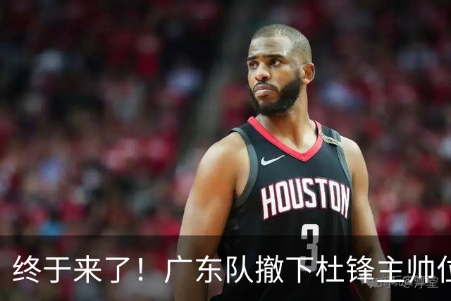 终于来了！广东队撤下杜锋主帅位置，新主教练正式曝光！
